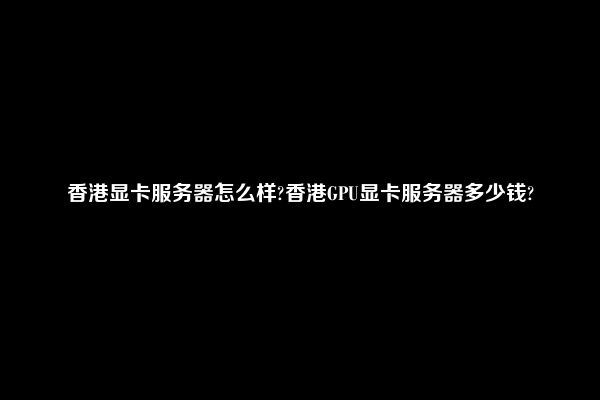 香港显卡服务器怎么样?香港GPU显卡服务器多少钱?