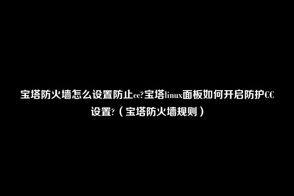 宝塔防火墙怎么设置防止cc?宝塔linux面板如何开启防护CC设置?（宝塔防火墙规则）