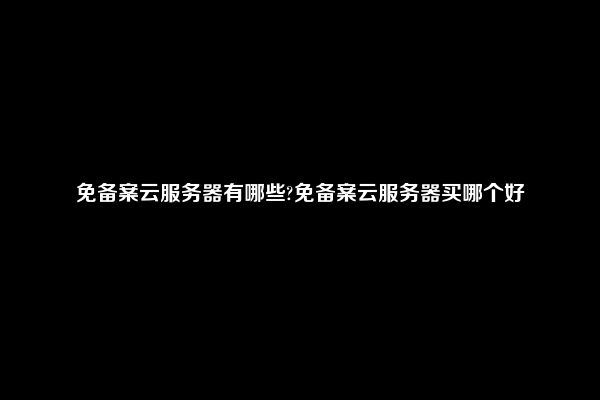 免备案云服务器有哪些?免备案云服务器买哪个好