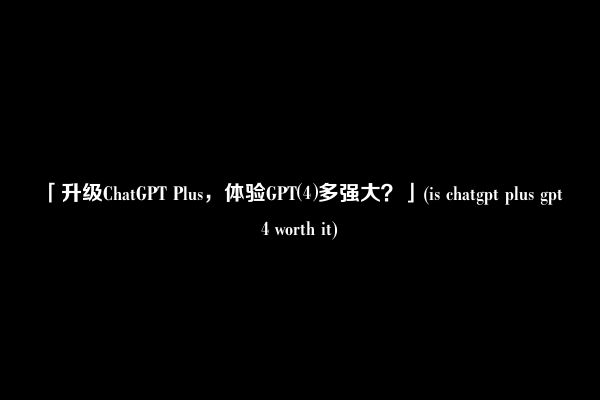 「升级ChatGPT Plus，体验GPT⑷多强大？」(is chatgpt plus gpt 4 worth it)