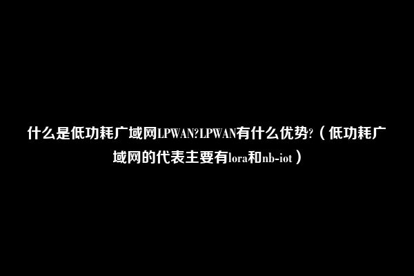 什么是低功耗广域网LPWAN?LPWAN有什么优势?（低功耗广域网的代表主要有lora和nb-iot）