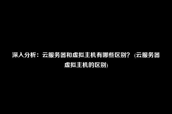 深入分析：云服务器和虚拟主机有哪些区别？ (云服务器虚拟主机的区别)