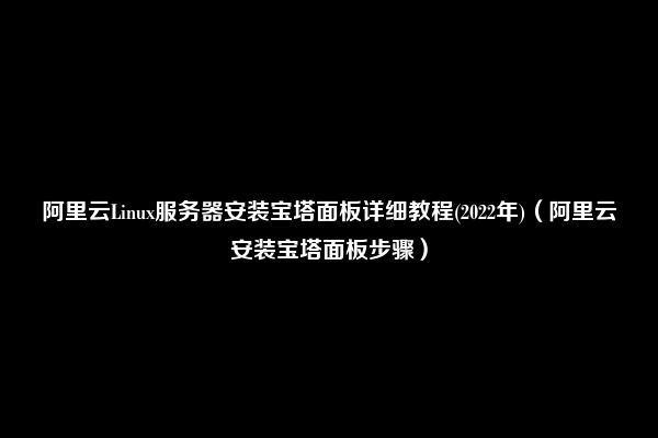 阿里云Linux服务器安装宝塔面板详细教程(2022年)（阿里云安装宝塔面板步骤）