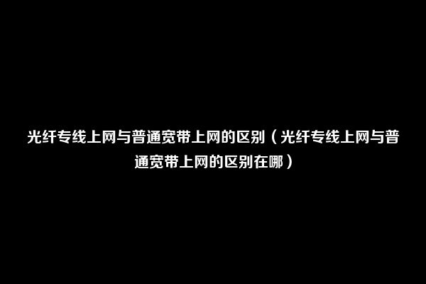 光纤专线上网与普通宽带上网的区别（光纤专线上网与普通宽带上网的区别在哪）