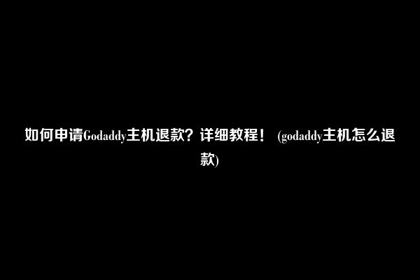 如何申请Godaddy主机退款？详细教程！ (godaddy主机怎么退款)