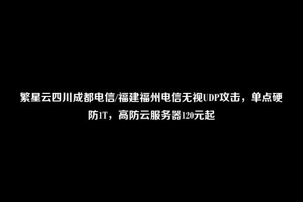 繁星云四川成都电信/福建福州电信无视UDP攻击，单点硬防1T，高防云服务器120元起