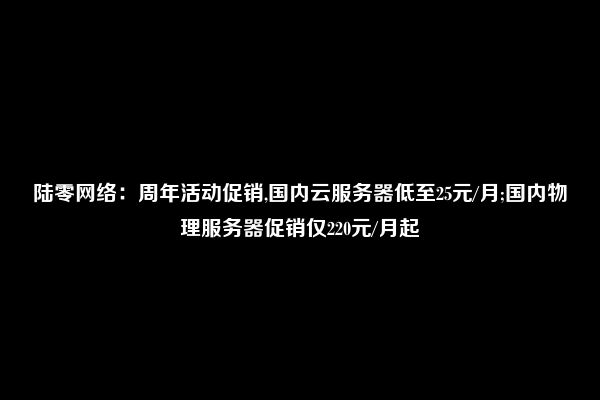 陆零网络：周年活动促销,国内云服务器低至25元/月;国内物理服务器促销仅220元/月起