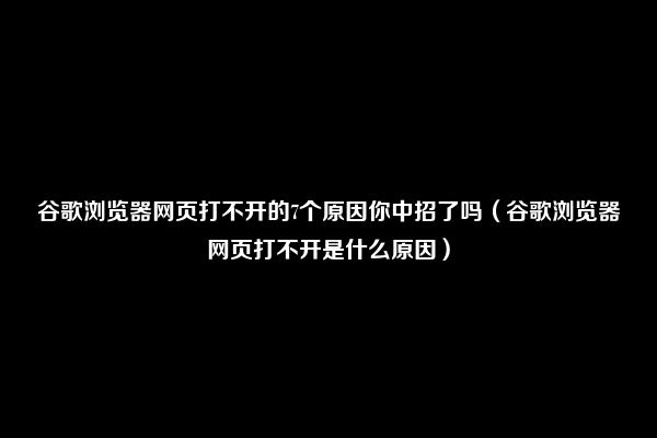 谷歌浏览器网页打不开的7个原因你中招了吗（谷歌浏览器网页打不开是什么原因）