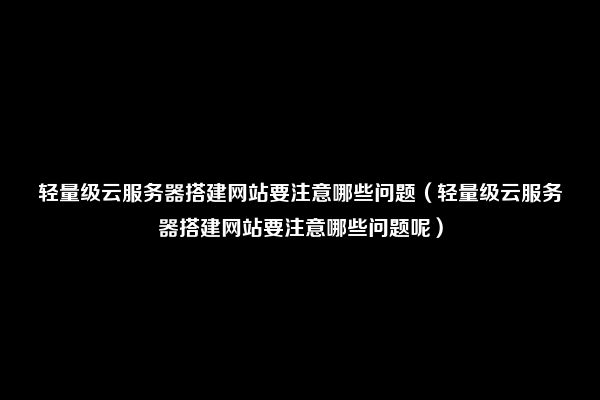 轻量级云服务器搭建网站要注意哪些问题（轻量级云服务器搭建网站要注意哪些问题呢）