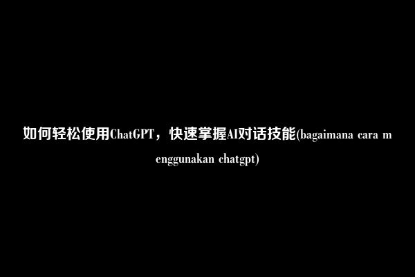 如何轻松使用ChatGPT，快速掌握AI对话技能(bagaimana cara menggunakan chatgpt)