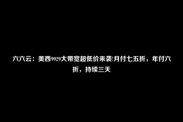 六六云：美西9929大带宽超低价来袭!月付七五折，年付六折，持续三天