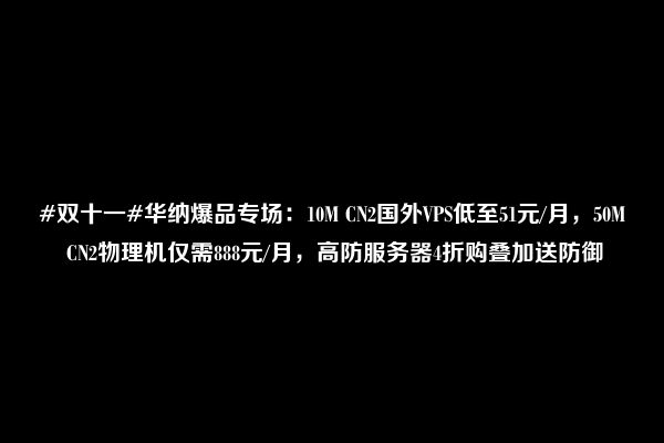 #双十一#华纳爆品专场：10M CN2国外VPS低至51元/月，50M CN2物理机仅需888元/月，高防服务器4折购叠加送防御