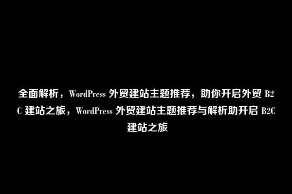 全面解析，WordPress 外贸建站主题推荐，助你开启外贸 B2C 建站之旅，WordPress 外贸建站主题推荐与解析助开启 B2C 建站之旅