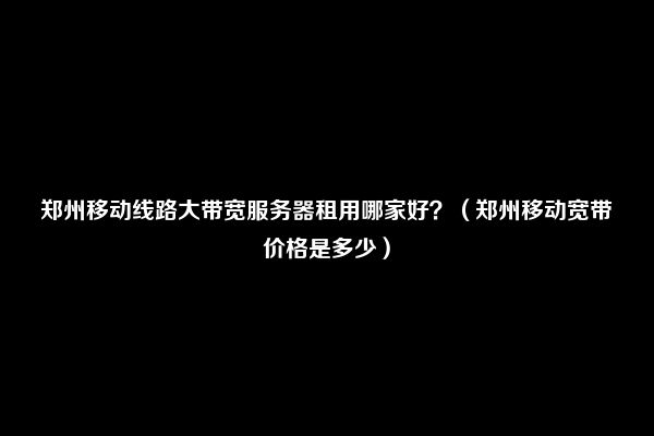 郑州移动线路大带宽服务器租用哪家好？（郑州移动宽带价格是多少）