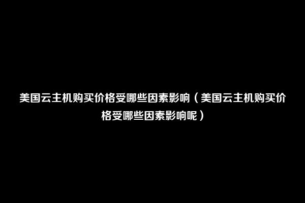 美国云主机购买价格受哪些因素影响（美国云主机购买价格受哪些因素影响呢）