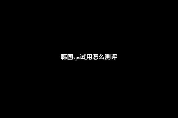 韩国vps试用怎么测评