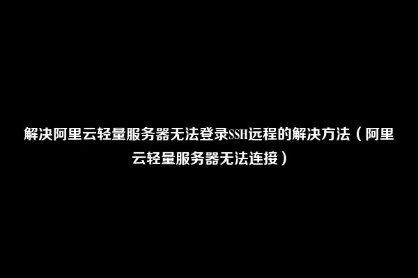 解决阿里云轻量服务器无法登录SSH远程的解决方法（阿里云轻量服务器无法连接）