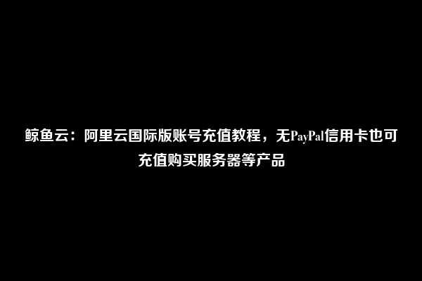 鲸鱼云：阿里云国际版账号充值教程，无PayPal信用卡也可充值购买服务器等产品