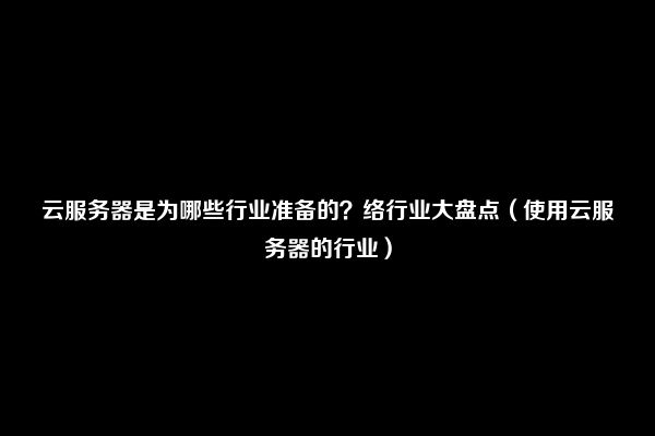 云服务器是为哪些行业准备的？络行业大盘点（使用云服务器的行业）