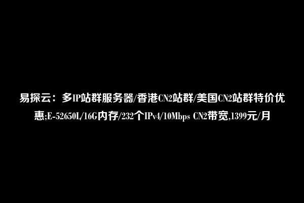 易探云：多IP站群服务器/香港CN2站群/美国CN2站群特价优惠;E-52650L/16G内存/232个IPv4/10Mbps CN2带宽,1399元/月