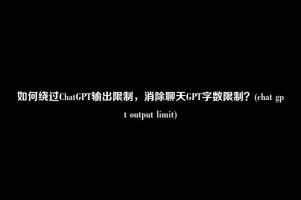如何绕过ChatGPT输出限制，消除聊天GPT字数限制？(chat gpt output limit)