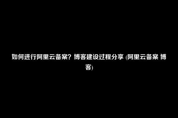 如何进行阿里云备案？博客建设过程分享 (阿里云备案 博客)