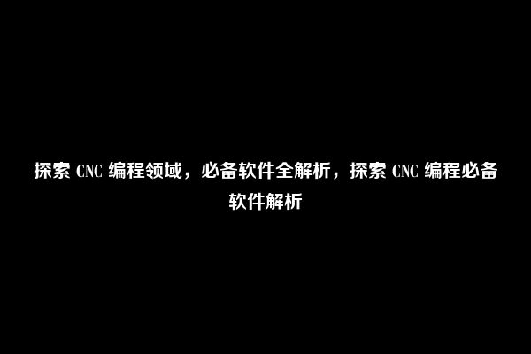 探索 CNC 编程领域，必备软件全解析，探索 CNC 编程必备软件解析