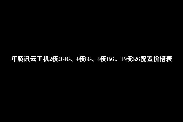 年腾讯云主机2核2G4G、4核8G、8核16G、16核32G配置价格表