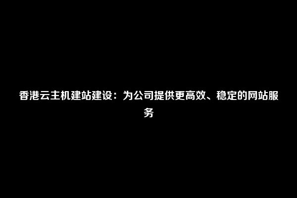 香港云主机建站建设：为公司提供更高效、稳定的网站服务