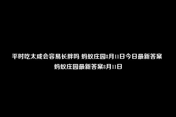 平时吃太咸会容易长胖吗 蚂蚁庄园8月11日今日最新答案 蚂蚁庄园最新答案8月11日