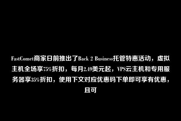 FastComet商家日前推出了Back 2 Business托管特惠活动，虚拟主机全场享75%折扣，每月2.49美元起，VPS云主机和专用服务器享35%折扣，使用下文对应优惠码下单即可享有优惠，且可