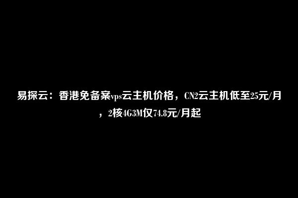 易探云：香港免备案vps云主机价格，CN2云主机低至25元/月，2核4G3M仅74.8元/月起