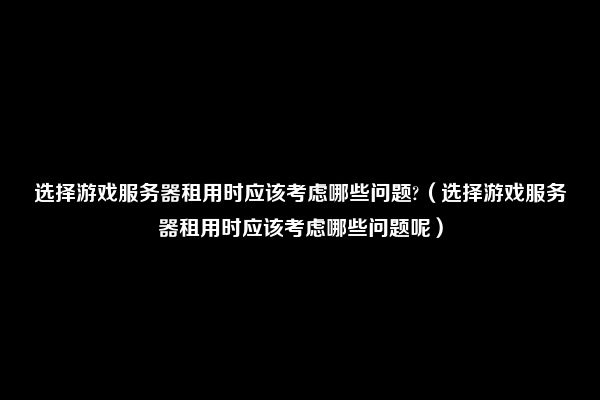 选择游戏服务器租用时应该考虑哪些问题?（选择游戏服务器租用时应该考虑哪些问题呢）