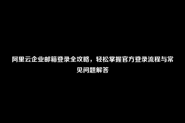 阿里云企业邮箱登录全攻略，轻松掌握官方登录流程与常见问题解答