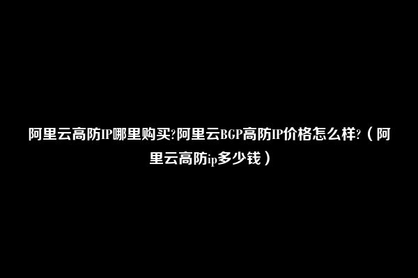 阿里云高防IP哪里购买?阿里云BGP高防IP价格怎么样?（阿里云高防ip多少钱）