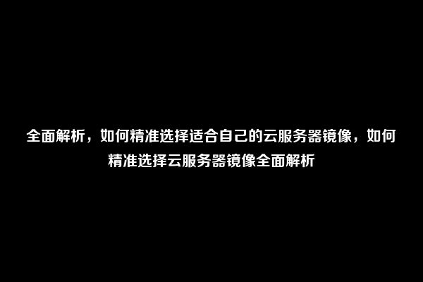 全面解析，如何精准选择适合自己的云服务器镜像，如何精准选择云服务器镜像全面解析