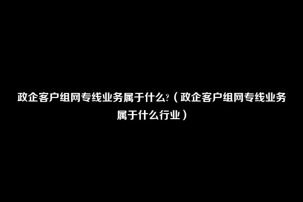 政企客户组网专线业务属于什么?（政企客户组网专线业务属于什么行业）