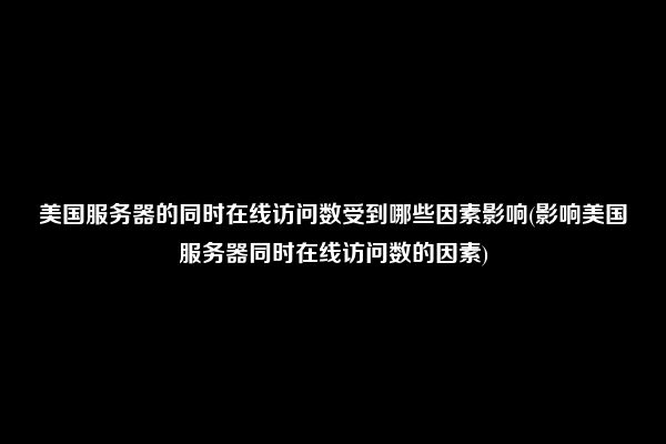 美国服务器的同时在线访问数受到哪些因素影响(影响美国服务器同时在线访问数的因素)