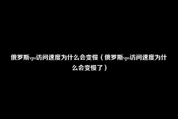 俄罗斯vps访问速度为什么会变慢（俄罗斯vps访问速度为什么会变慢了）