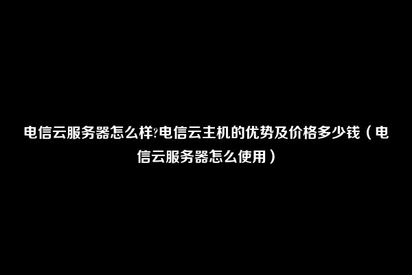 电信云服务器怎么样?电信云主机的优势及价格多少钱（电信云服务器怎么使用）