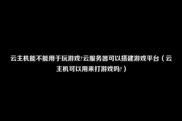 云主机能不能用于玩游戏?云服务器可以搭建游戏平台（云主机可以用来打游戏吗?）