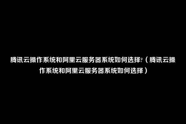 腾讯云操作系统和阿里云服务器系统如何选择?（腾讯云操作系统和阿里云服务器系统如何选择）