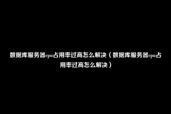 数据库服务器cpu占用率过高怎么解决（数据库服务器cpu占用率过高怎么解决）