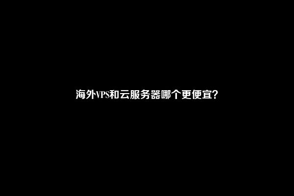 海外VPS和云服务器哪个更便宜？