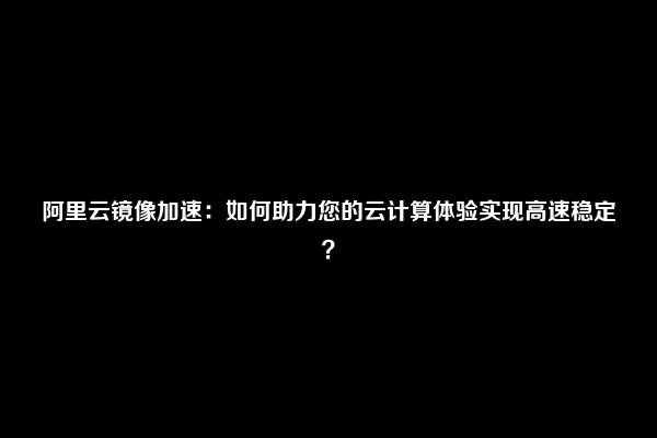 阿里云镜像加速：如何助力您的云计算体验实现高速稳定？