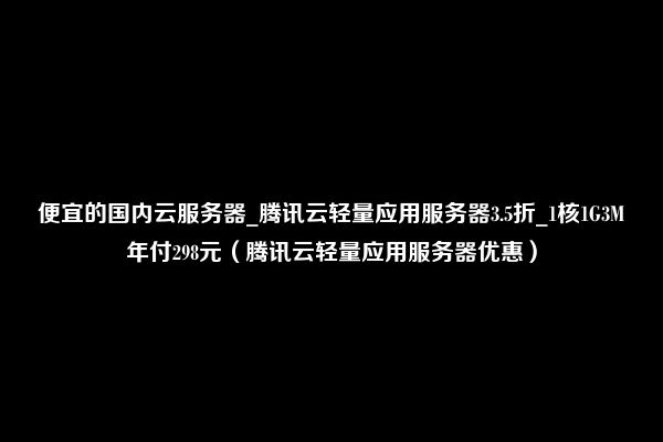 便宜的国内云服务器_腾讯云轻量应用服务器3.5折_1核1G3M年付298元（腾讯云轻量应用服务器优惠）