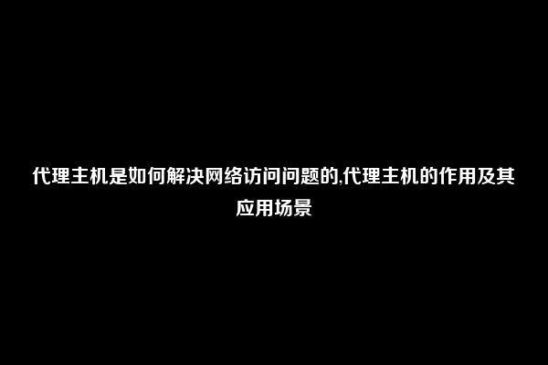 代理主机是如何解决网络访问问题的,代理主机的作用及其应用场景