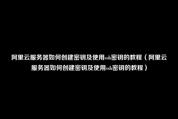 阿里云服务器如何创建密钥及使用ssh密钥的教程（阿里云服务器如何创建密钥及使用ssh密钥的教程）