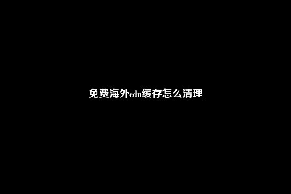 免费海外cdn缓存怎么清理