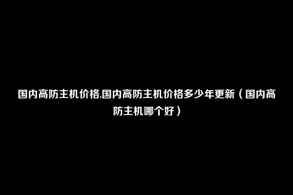 国内高防主机价格,国内高防主机价格多少年更新（国内高防主机哪个好）